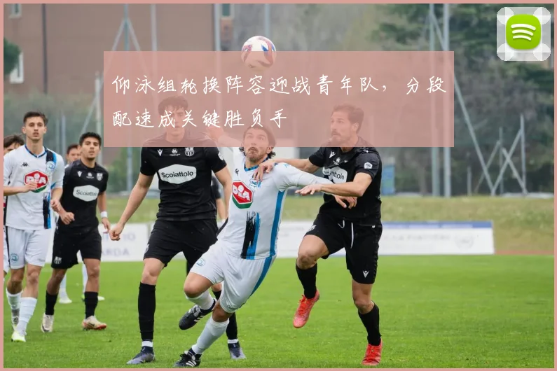 仰泳组轮换阵容迎战青年队，分段配速成关键胜负手