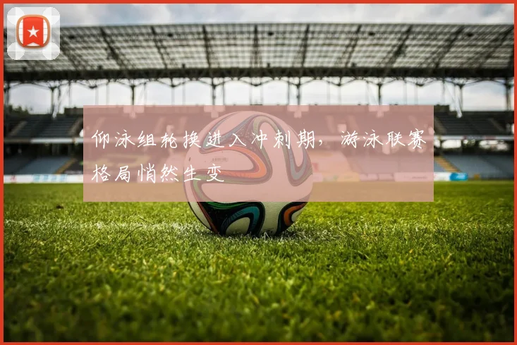 仰泳组轮换进入冲刺期，游泳联赛格局悄然生变