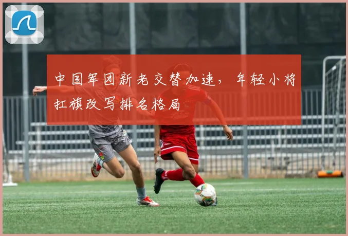 中国军团新老交替加速，年轻小将扛旗改写排名格局