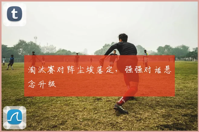 淘汰赛对阵尘埃落定，强强对话悬念升级