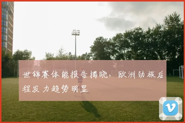 世锦赛体能报告揭晓，欧洲劲旅后程发力趋势明显