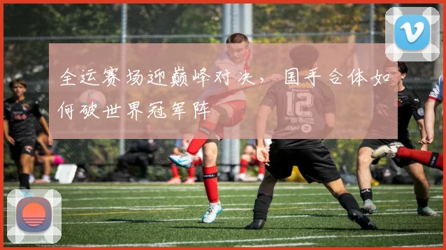 全运赛场迎巅峰对决，国手合体如何破世界冠军阵