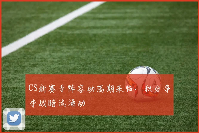 CS新赛季阵容动荡期来临，积分争夺战暗流涌动