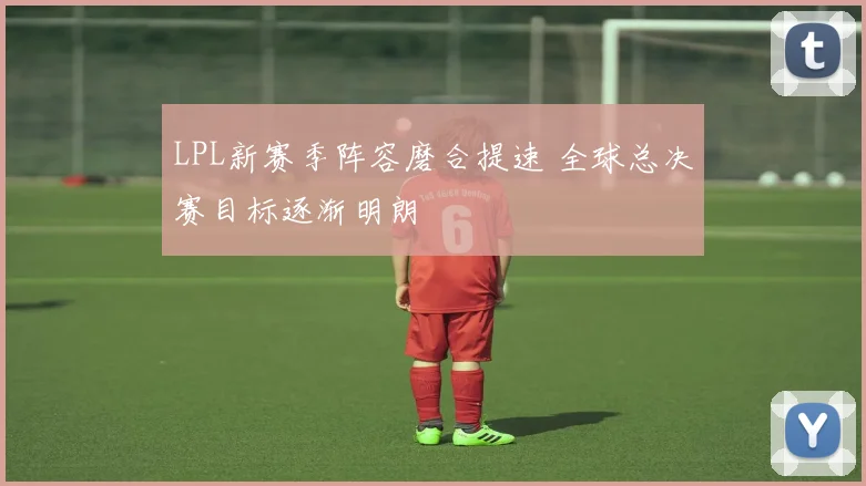 LPL新赛季阵容磨合提速 全球总决赛目标逐渐明朗