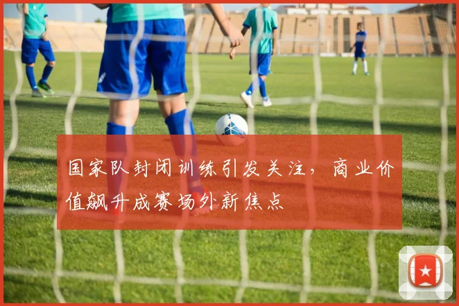 国家队封闭训练引发关注，商业价值飙升成赛场外新焦点