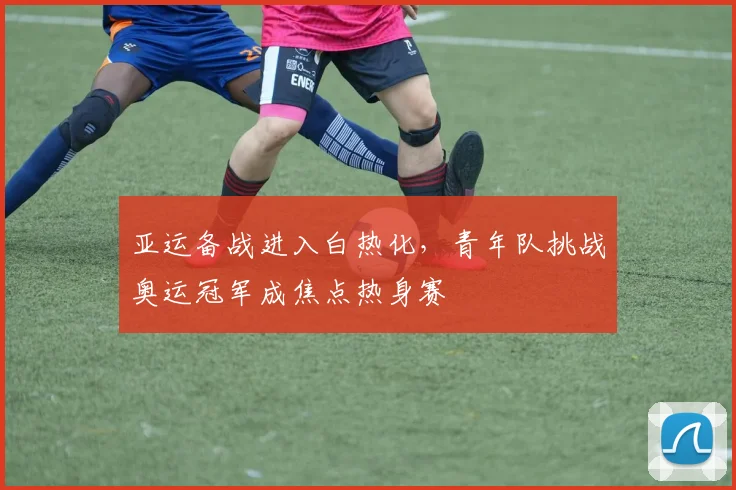 亚运备战进入白热化，青年队挑战奥运冠军成焦点热身赛