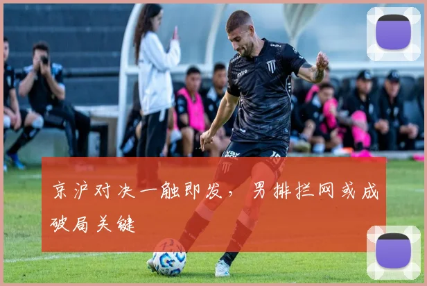 京沪对决一触即发，男排拦网或成破局关键