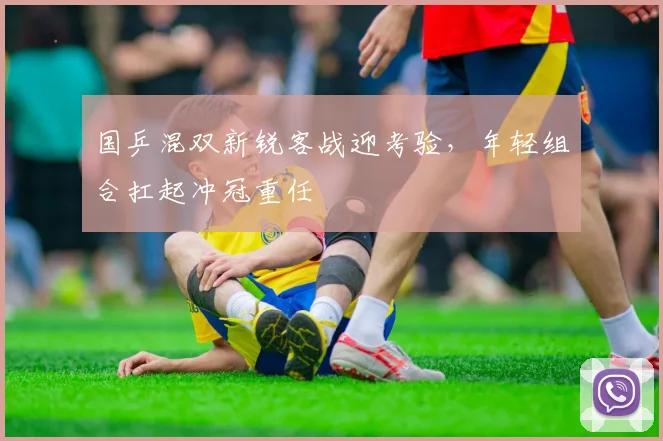 国乒混双新锐客战迎考验，年轻组合扛起冲冠重任