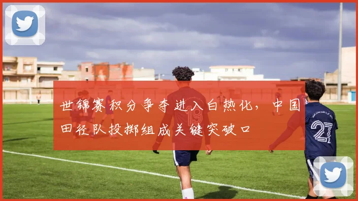 世锦赛积分争夺进入白热化，中国田径队投掷组成关键突破口