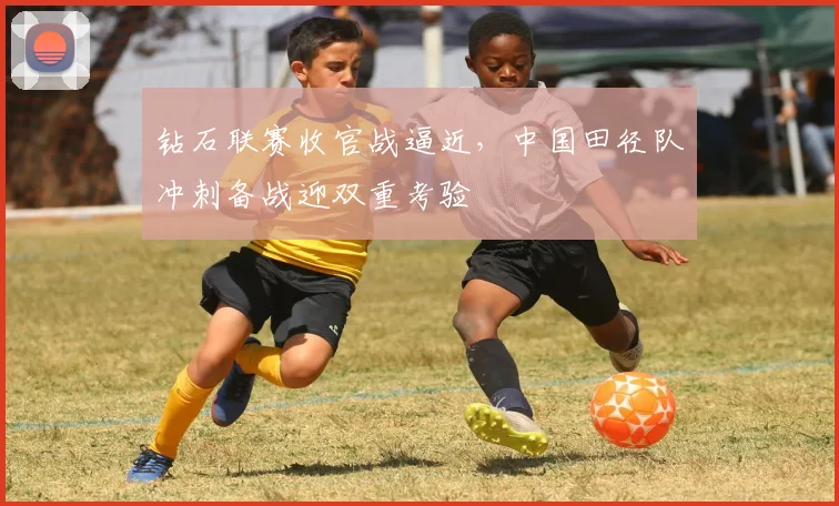 钻石联赛收官战逼近，中国田径队冲刺备战迎双重考验