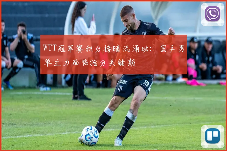 WTT冠军赛积分榜暗流涌动：国乒男单主力面临抢分关键期