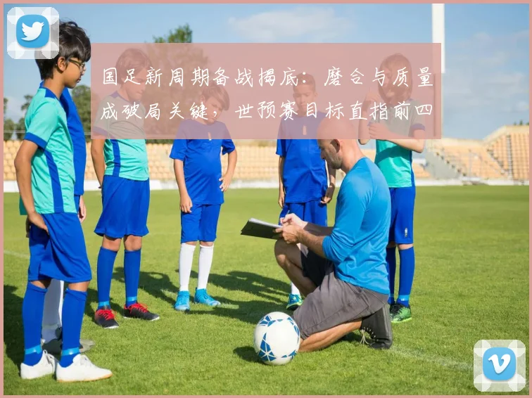 国足新周期备战揭底：磨合与质量成破局关键，世预赛目标直指前四