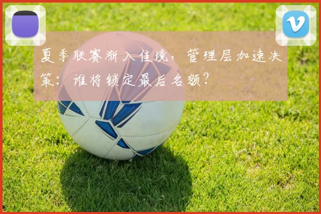 夏季联赛渐入佳境，管理层加速决策：谁将锁定最后名额？