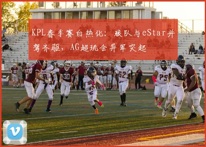 KPL春季赛白热化：狼队与eStar并驾齐驱，AG超玩会异军突起
