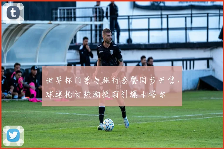 世界杯门票与旅行套餐同步开售，球迷抢订热潮提前引爆卡塔尔