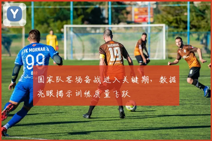 国家队客场备战进入关键期，数据亮眼揭示训练质量飞跃