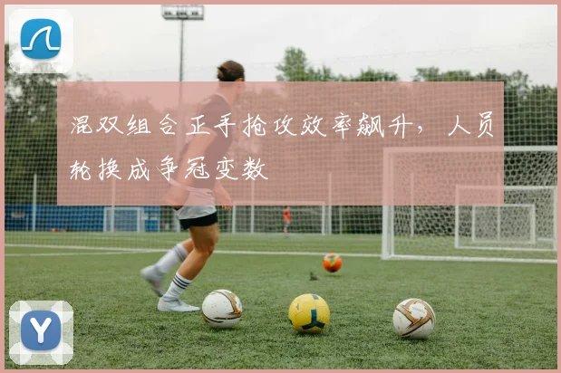 混双组合正手抢攻效率飙升，人员轮换成争冠变数
