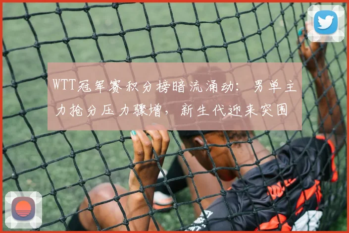 WTT冠军赛积分榜暗流涌动：男单主力抢分压力骤增，新生代迎来突围良机