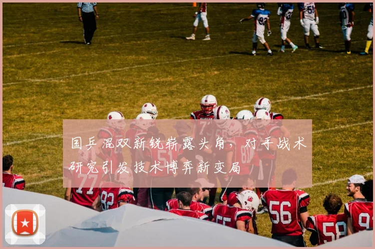 国乒混双新锐崭露头角，对手战术研究引发技术博弈新变局