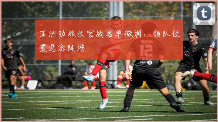 亚洲劲旅收官战名单微调，领队位置悬念陡增