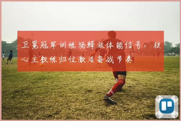 卫冕冠军训练场释放体能信号，核心主教练归位激活备战节奏