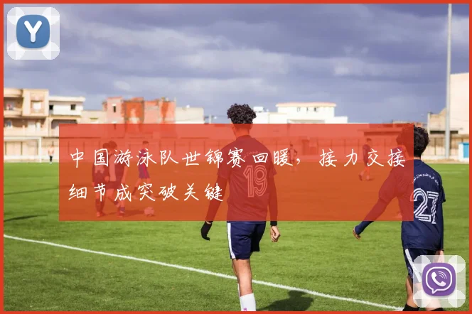 中国游泳队世锦赛回暖，接力交接细节成突破关键