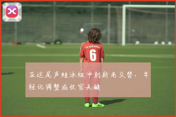 亚运尾声蛙泳组冲刺新老交替，年轻化调整成收官关键