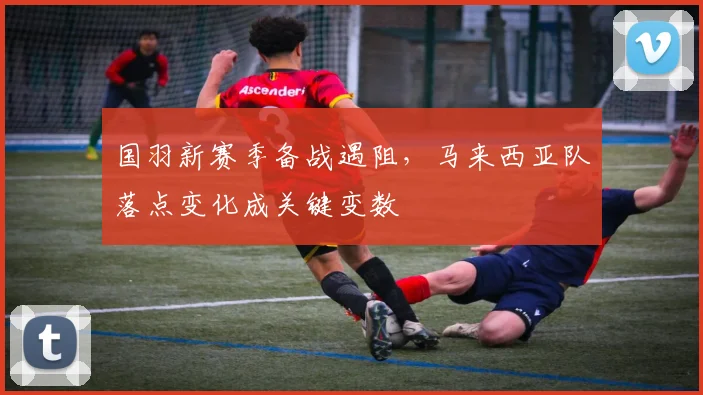 国羽新赛季备战遇阻，马来西亚队落点变化成关键变数