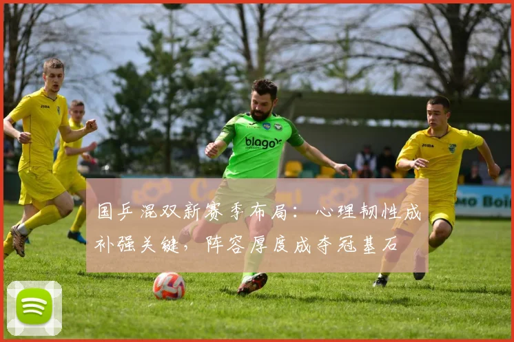国乒混双新赛季布局：心理韧性成补强关键，阵容厚度成夺冠基石