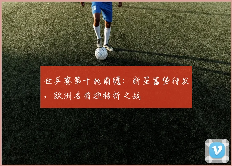 世乒赛第十轮前瞻：新星蓄势待发，欧洲名将迎转折之战