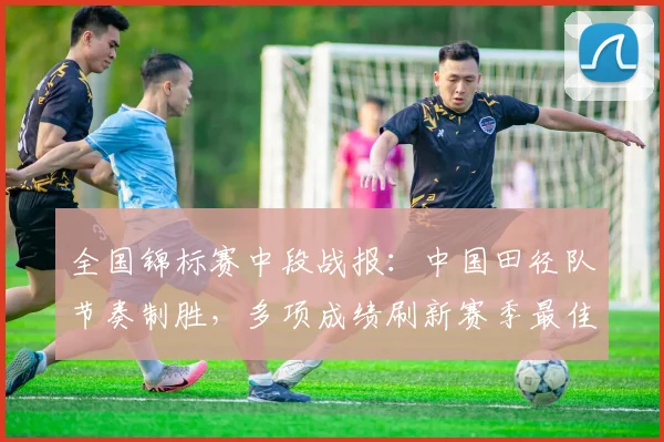 全国锦标赛中段战报：中国田径队节奏制胜，多项成绩刷新赛季最佳