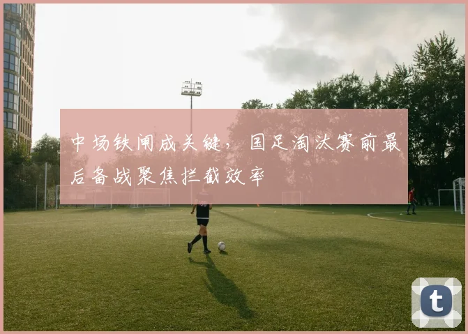 中场铁闸成关键，国足淘汰赛前最后备战聚焦拦截效率