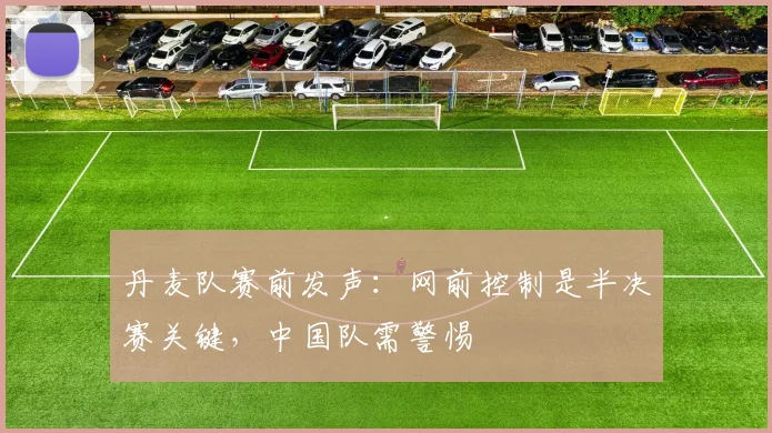 丹麦队赛前发声：网前控制是半决赛关键，中国队需警惕