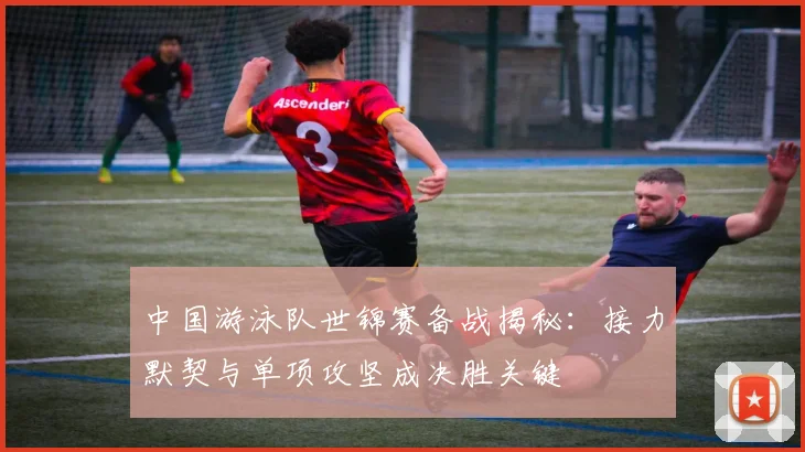 中国游泳队世锦赛备战揭秘：接力默契与单项攻坚成决胜关键