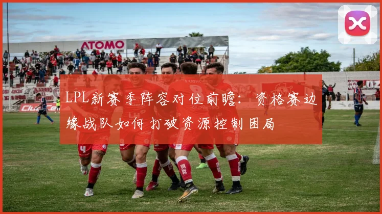 LPL新赛季阵容对位前瞻：资格赛边缘战队如何打破资源控制困局