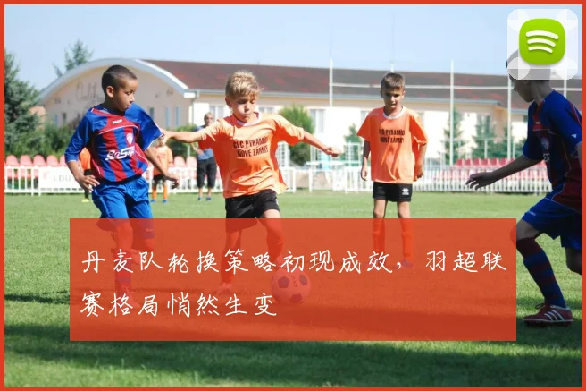 丹麦队轮换策略初现成效，羽超联赛格局悄然生变