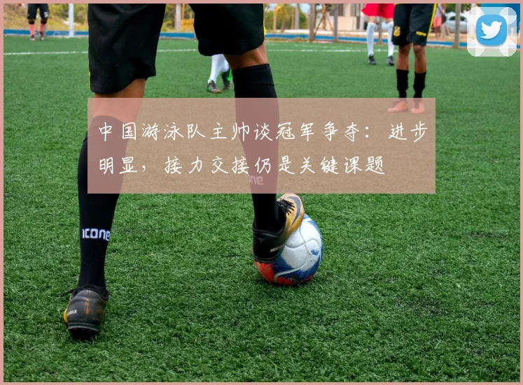 中国游泳队主帅谈冠军争夺：进步明显，接力交接仍是关键课题