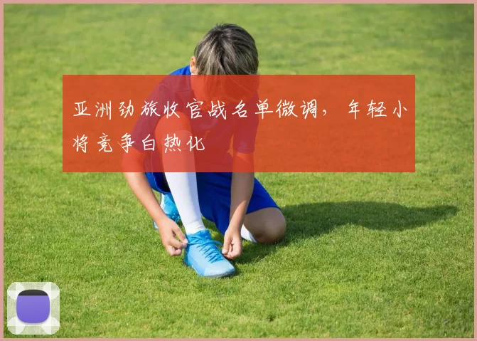 亚洲劲旅收官战名单微调，年轻小将竞争白热化