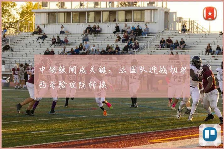 中场铁闸成关键，法国队迎战切尔西考验攻防转换