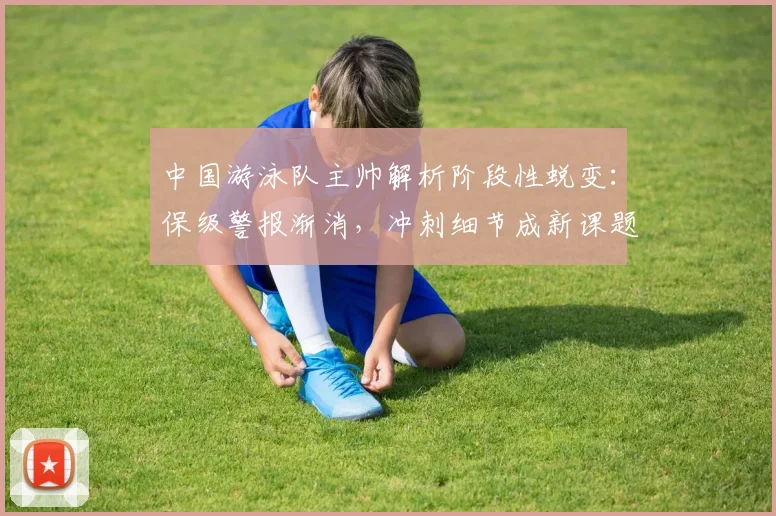 中国游泳队主帅解析阶段性蜕变：保级警报渐消，冲刺细节成新课题