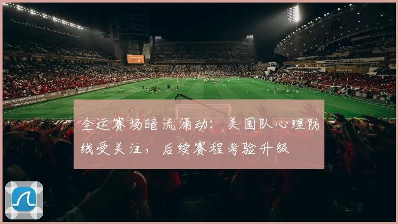 全运赛场暗流涌动：美国队心理防线受关注，后续赛程考验升级