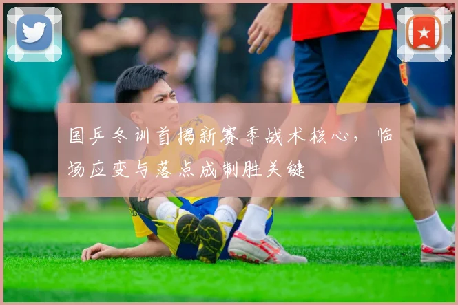 国乒冬训首揭新赛季战术核心，临场应变与落点成制胜关键
