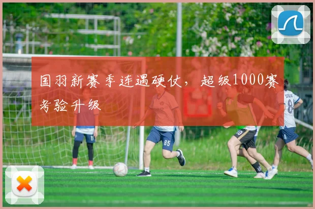 国羽新赛季连遇硬仗，超级1000赛考验升级