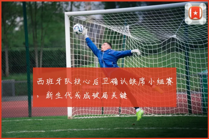 西班牙队核心后卫确认缺席小组赛，新生代或成破局关键