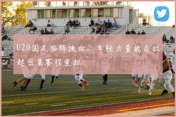 U20国足临阵换血，年轻力量能否扛起密集赛程重担