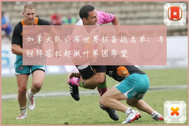 加拿大队公布世界杯备战名单：年轻阵容扛起枫叶军团希望