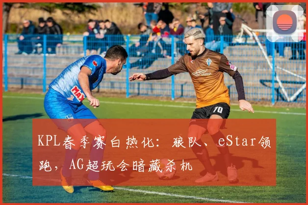 KPL春季赛白热化：狼队、eStar领跑，AG超玩会暗藏杀机