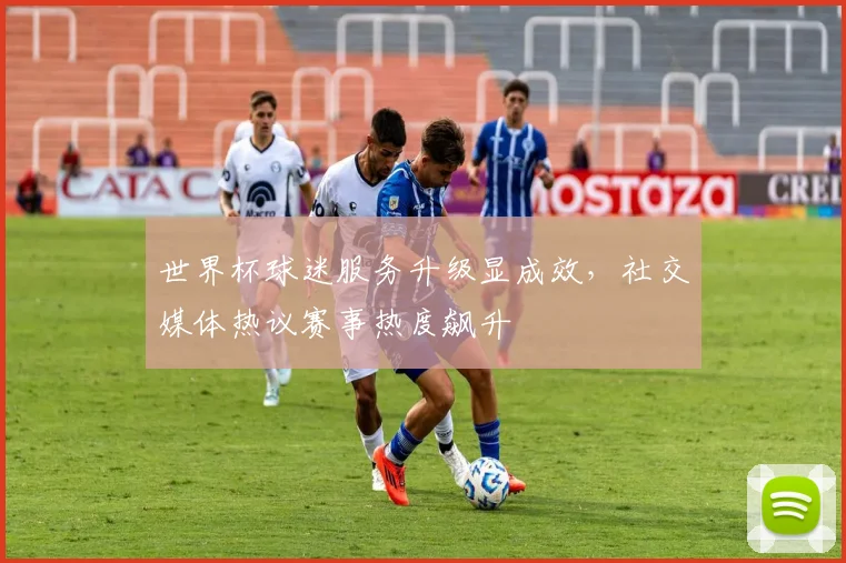 世界杯球迷服务升级显成效，社交媒体热议赛事热度飙升