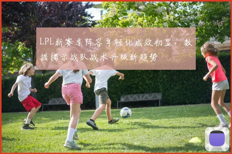 LPL新赛季阵容年轻化成效初显，数据揭示战队战术升级新趋势
