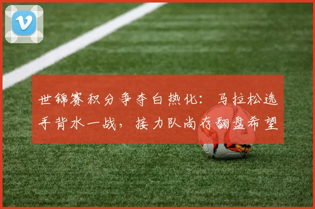 世锦赛积分争夺白热化：马拉松选手背水一战，接力队尚存翻盘希望